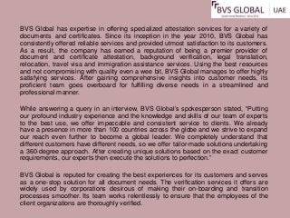 BVS Global has expertise in offering specialized attestation services for a variety of
documents and certificates. Since its inception in the year 2010, BVS Global has
consistently offered reliable services and provided utmost satisfaction to its customers.
As a result, the company has earned a reputation of being a premier provider of
document and certificate attestation, background verification, legal translation,
relocation, travel visa and immigration assistance services. Using the best resources
and not compromising with quality even a wee bit, BVS Global manages to offer highly
satisfying services. After gaining comprehensive insights into customer needs, its
proficient team goes overboard for fulfilling diverse needs in a streamlined and
professional manner.
While answering a query in an interview, BVS Global’s spokesperson stated, “Putting
our profound industry experience and the knowledge and skills of our team of experts
to the best use, we offer impeccable and consistent service to clients. We already
have a presence in more than 100 countries across the globe and we strive to expand
our reach even further to become a global leader. We completely understand that
different customers have different needs, so we offer tailor-made solutions undertaking
a 360-degree approach. After creating unique solutions based on the exact customer
requirements, our experts then execute the solutions to perfection.”
BVS Global is reputed for creating the best experiences for its customers and serves
as a one-stop solution for all document needs. The verification services it offers are
widely used by corporations desirous of making their on-boarding and transition
processes smoother. Its team works relentlessly to ensure that the employees of the
client organizations are thoroughly verified.
 