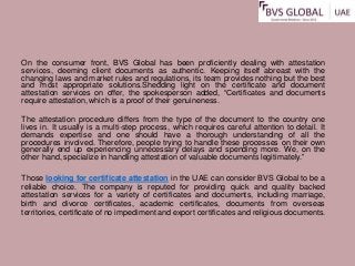 On the consumer front, BVS Global has been proficiently dealing with attestation
services, deeming client documents as authentic. Keeping itself abreast with the
changing laws and market rules and regulations, its team provides nothing but the best
and most appropriate solutions.Shedding light on the certificate and document
attestation services on offer, the spokesperson added, “Certificates and documents
require attestation, which is a proof of their genuineness.
The attestation procedure differs from the type of the document to the country one
lives in. It usually is a multi-step process, which requires careful attention to detail. It
demands expertise and one should have a thorough understanding of all the
procedures involved. Therefore, people trying to handle these processes on their own
generally end up experiencing unnecessary delays and spending more. We, on the
other hand, specialize in handling attestation of valuable documents legitimately.”
Those looking for certificate attestation in the UAE can consider BVS Global to be a
reliable choice. The company is reputed for providing quick and quality backed
attestation services for a variety of certificates and documents, including marriage,
birth and divorce certificates, academic certificates, documents from overseas
territories, certificate of no impediment and export certificates and religious documents.
 