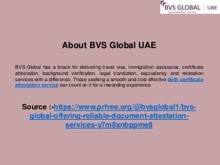 About BVS Global UAE
BVS Global has a knack for delivering travel visa, immigration assistance, certificate
attestation, background verification, legal translation, equivalency and relocation
services with a difference. Those seeking a smooth and cost-effective birth certificate
attestation service can count on it for a rewarding experience.
Source :-https://www.prfree.org/@bvsglobal1/bvs-
global-offering-reliable-document-attestation-
services-y7m8xnbppme8
 