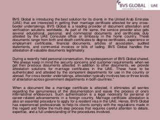 BVS Global is introducing the best solution for its clients in the United Arab Emirates
(UAE) that are interested in getting their marriage certificate attested for any cross-
border undertakings. BVS Global is a leading provider of document attestation and
verification solutions worldwide. As part of the same, the service provider also gets
several educational, personal, and commercial documents and certificates duly
attested by the UAE Consulate office or Embassy in the home country. These
documents range from birth and death certificates to degree certificates, experience or
employment certificates, financial documents, articles of association, audited
statements, and commercial invoices or bills of lading. BVS Global handles the
attestation of valuable documents legitimately.
During a recently held personal conversation, the spokesperson of BVS Global shared,
“We always keep in mind the security concerns and customer requirements when we
get their precious documents attested. In addition to other documents, we provide
attestation solutions for marriage certificates in the UAE. These have to be
authenticated and attested by the competent departments for use in the country or
abroad. For cross-border undertakings, attestation typically involves two or three levels
of attestation across government departments in both countries.”
When a document like a marriage certificate is attested, it eliminates all worries
regarding the genuineness of the documentation and eases the process of one’s
international endeavours. Such authentication is a legal necessity for personal or
career-related advancements in a foreign country. Marriage certificate attestation is
also an essential procedure to apply for a resident visa in the UAE. Hence, BVS Global
has experienced professionals to help its clients comply with the regulations made in
this regard and follow the multi-step process that requires careful attention to details,
expertise, and a full understanding of the procedures involved.
 