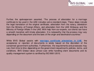 Further, the spokesperson asserted, “The process of attestation for a marriage
certificate to be used in the UAE includes some standard steps. These steps include
the legal translation of the original certificate, attestation from the notary, attestation
from the Ministry of Foreign Affairs, and attestation from the UAE Embassy and the
Ministry of Foreign Affairs in the UAE. With help from our experts, our clients can have
a smooth transition with timely attestation. It is noteworthy that the process may vary
depending on the document and the laws of the origin and destination countries.”
While BVS Global assists with marriage certificate attestation in UAE, the
acceptance or rejection of documents is solely based on the discretion of the
concerned government authorities. Furthermore, the requirements and processes may
vary from time to time depending on the government department’s policies, terms, and
conditions. BVS Global takes utmost care while handling client documents and its
quality management system is certified by ISO 9001:2015.
 
