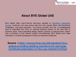 About BVS Global UAE
BVS Global offers top-of-the-line document apostille or document attestation
service. Customers can also receive help from their experts about visa processing,
immigration, and legal translation. The service provider also has a knowledgeable
team of specialists who focus on advising business owners on the right type of
business setup. These specialists design specific solutions to help business owners
start a business at their desired location cost-effectively. BVS Global even helps
employers in conducting background checks on potential employees.
Source :-https://www.prfree.org/@bvsglobal1/bvs-
global-providing-leading-solutions-for-marriage-
certificate-attestation-in-the-uae-n6ma47nw7kad
 
