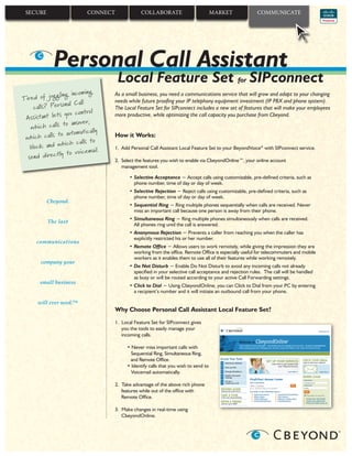 SECURE                    CONNECT              COLLABORATE                          MARKET             COMMUNICATE




             Personal Call Assistant
                                     Local Feature Set for SIPconnect
                           ing
             ggling incom           As a small business, you need a communications service that will grow and adapt to your changing
Tired of ju                         needs while future prooﬁng your IP telephony equipment investment (IP PBX and phone system).
                   al Call
     calls? Person                  The Local Feature Set for SIPconnect includes a new set of features that will make your employees
                              l
              ts you contro         more productive, while optimizing the call capacity you purchase from Cbeyond.
 Assistant le
                 to answer,
   which calls
                             ally
               to automatic         How it Works:
 which calls                    o
                 hich calls t
   block and w                      1. Add Personal Call Assistant Local Feature Set to your BeyondVoice® with SIPconnect service.
                   to voicemail.
     nd directly
  se                                2. Select the features you wish to enable via CbeyondOnline™, your online account
                                       management tool.

                                          • Selective Acceptance − Accept calls using customizable, pre-defined criteria, such as
                                            phone number, time of day or day of week.
                                          • Selective Rejection − Reject calls using customizable, pre-deﬁned criteria, such as
                                            phone number, time of day or day of week.
          Cbeyond.
                                          • Sequential Ring − Ring multiple phones sequentially when calls are received. Never
                                            miss an important call because one person is away from their phone.
                                          • Simultaneous Ring − Ring multiple phones simultaneously when calls are received.
          The last
                                            All phones ring until the call is answered.
                                          • Anonymous Rejection − Prevents a caller from reaching you when the caller has
                                            explicitly restricted his or her number.
      communications
                                          • Remote Ofﬁce − Allows users to work remotely, while giving the impression they are
                                            working from the ofﬁce. Remote Ofﬁce is especially useful for telecommuters and mobile
                                            workers as it enables them to use all of their features while working remotely.
       company your
                                          • Do Not Disturb − Enable Do Not Disturb to avoid any incoming calls not already
                                            speciﬁed in your selective call acceptance and rejection rules. The call will be handled
                                            as busy or will be routed according to your active Call Forwarding settings.
       small business
                                          • Click to Dial − Using CbeyondOnline, you can Click to Dial from your PC by entering
                                            a recipient’s number and it will initiate an outbound call from your phone.

      will ever need.™
                                    Why Choose Personal Call Assistant Local Feature Set?
                                    1. Local Feature Set for SIPconnect gives
                                       you the tools to easily manage your
                                       incoming calls.

                                         • Never miss important calls with
                                           Sequential Ring, Simultaneous Ring,
                                          and Remote Ofﬁce.
                                         • Identify calls that you wish to send to
                                           Voicemail automatically.

                                    2. Take advantage of the above rich phone
                                       features while out of the ofﬁce with
                                       Remote Ofﬁce.

                                    3. Make changes in real-time using
                                       CbeyondOnline.
 