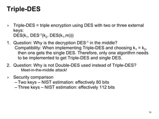 Triple-DES
Triple-DES = triple encryption using DES with two or three external
keys:
DES(k1, DES-1(k2, DES(k1,m)))
1. Question: Why is the decryption DES-1 in the middle?
Compatibility: When implementing Triple-DES and choosing k1 = k2,
then one gets the single DES. Therefore, only one algorithm needs
to be implemented to get Triple-DES and single DES.
2. Question: Why is not Double-DES used instead of Triple-DES?
Meet-in-the-middle attack!
Security comparison
– Two keys – NIST estimation: effectively 80 bits
– Three keys – NIST estimation: effectively 112 bits
19
 