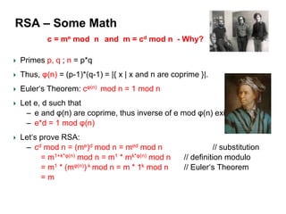 RSA – Some Math
Primes p, q ; n = p*q
Thus, φ(n) = (p-1)*(q-1) = |{ x | x and n are coprime }|.
Euler‘s Theorem: cφ(n) mod n = 1 mod n
Let e, d such that
– e and φ(n) are coprime, thus inverse of e mod φ(n) exists
– e*d = 1 mod φ(n)
Let‘s prove RSA:
– cd mod n = (me)d mod n = med mod n // substitution
= m1+k*φ(n) mod n = m1 * mk*φ(n) mod n // definition modulo
= m1 * (mφ(n)) k mod n = m * 1k mod n // Euler‘s Theorem
= m
c = me mod n and m = cd mod n - Why?
 