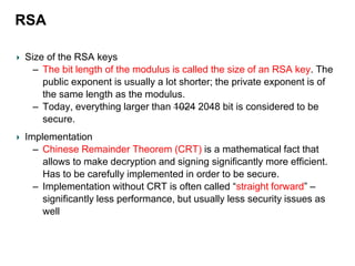 RSA
Size of the RSA keys
– The bit length of the modulus is called the size of an RSA key. The
public exponent is usually a lot shorter; the private exponent is of
the same length as the modulus.
– Today, everything larger than 1024 2048 bit is considered to be
secure.
Implementation
– Chinese Remainder Theorem (CRT) is a mathematical fact that
allows to make decryption and signing significantly more efficient.
Has to be carefully implemented in order to be secure.
– Implementation without CRT is often called “straight forward” –
significantly less performance, but usually less security issues as
well
 