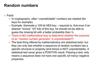Random numbers
Facts:
– In cryptography, often “unpredictable” numbers are needed (for
keys for example).
– Example: Generate a 128 bit AES key – required is, that even if an
attacker “knows” 127 bits of this key, he should not be able to
guess the missing bit with a better probability than ½.
– There is NO mathematical way to determine whether the outcome
of an “random number generator” is unpredictable!!!!
– The best thing offered by mathematicians are statistical tests: but
they can only test whether a sequence of random numbers has a
specific structure or property (and hence is NOT unpredictable). A
statistical test never gives a POSITIVE result. Passing a test, only
means a sequence does not have one specific (of many) negative
properties.
 
