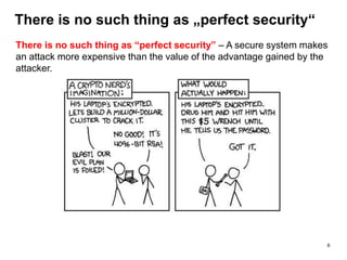 There is no such thing as „perfect security“
There is no such thing as “perfect security” – A secure system makes
an attack more expensive than the value of the advantage gained by the
attacker.
6
 