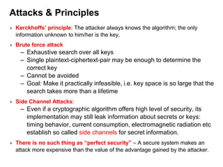 Attacks & Principles
Kerckhoffs’ principle: The attacker always knows the algorithm; the only
information unknown to him/her is the key.
Brute force attack
– Exhaustive search over all keys
– Single plaintext-ciphertext-pair may be enough to determine the
correct key
– Cannot be avoided
– Goal: Make it practically infeasible, i.e. key space is so large that the
search takes more than a lifetime
Side Channel Attacks:
– Even if a cryptographic algorithm offers high level of security, its
implementation may still leak information about secrets or keys:
timing behavior, current consumption, electromagnetic radiation etc
establish so called side channels for secret information.
There is no such thing as “perfect security” – A secure system makes an
attack more expensive than the value of the advantage gained by the attacker.
 