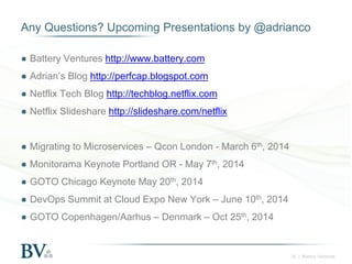 Any Questions? Upcoming Presentations by @adrianco
● Battery Ventures http://www.battery.com
● Adrian’s Blog http://perfcap.blogspot.com
● Netflix Tech Blog http://techblog.netflix.com
● Netflix Slideshare http://slideshare.com/netflix

● Migrating to Microservices – Qcon London - March 6th, 2014
● Monitorama Keynote Portland OR - May 7th, 2014
● GOTO Chicago Keynote May 20th, 2014
● DevOps Summit at Cloud Expo New York – June 10th, 2014
● GOTO Copenhagen/Aarhus – Denmark – Oct 25th, 2014

25 | Battery Ventures

 