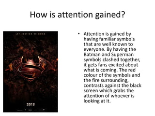 How is attention gained?
• Attention is gained by
having familiar symbols
that are well known to
everyone. By having the
Batman and Superman
symbols clashed together,
it gets fans excited about
what is coming. The red
colour of the symbols and
the fire surrounding,
contrasts against the black
screen which grabs the
attention of whoever is
looking at it.
 