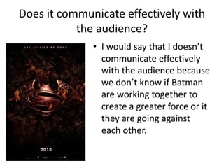 Does it communicate effectively with
the audience?
• I would say that I doesn’t
communicate effectively
with the audience because
we don’t know if Batman
are working together to
create a greater force or it
they are going against
each other.
 