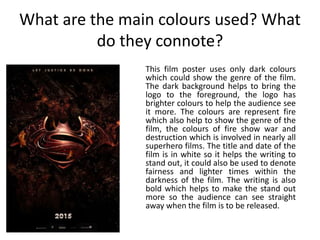 What are the main colours used? What
do they connote?
This film poster uses only dark colours
which could show the genre of the film.
The dark background helps to bring the
logo to the foreground, the logo has
brighter colours to help the audience see
it more. The colours are represent fire
which also help to show the genre of the
film, the colours of fire show war and
destruction which is involved in nearly all
superhero films. The title and date of the
film is in white so it helps the writing to
stand out, it could also be used to denote
fairness and lighter times within the
darkness of the film. The writing is also
bold which helps to make the stand out
more so the audience can see straight
away when the film is to be released.
 