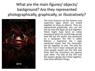 What are the main figures/ objects/
background? Are they represented
photographically, graphically, or illustratively?
The main features are the batman and
superman logos which are mixed
together to show an alliance. They are
represented graphically, you can tell
this by how the logos are put together.
There might have been an initial
drawing of what the overall logo would
look like but the poster was produced
on a computer. the film is called
Batman v Superman the t logo
combined shows that the characters
will be together as one. The plot for
the film hasn’t been released yet but
most people would see the title and
think that the characters are against
each other. The title of the film and
the posters design don’t flow together,
they show different things.
 