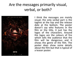Are the messages primarily visual,
verbal, or both?
I think the messages are mainly
visual, the only verbal part is the
tagline at the top and the release
date at the bottom. The poster
doesn’t say who features in the
film or the title, it just has the
logos of the characters. Around
the logos are the colours of fire
which tells the audience that the
film will be dangerous and it
shows the genre of the film. The
poster does show some details
about the film but that is typical of
a teaser poster.
 