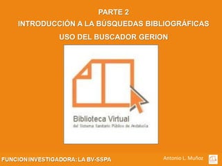 PARTE 2
INTRODUCCIÓN A LA BÚSQUEDAS BIBLIOGRÁFICAS
         USO DEL BUSCADOR GERION




                               Antonio L. Muñoz
 