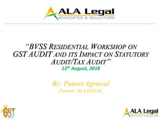 “BVSS RESIDENTIAL WORKSHOP ON
GST AUDIT AND ITS IMPACT ON STATUTORY
AUDIT/TAX AUDIT”
12th August, 2018
By: Puneet Agrawal
Partner, ALA LEGAL
 