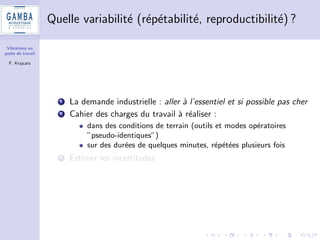 Vibrations au 
poste de travail 
F. Krajcarz 
Pourquoi un tel travail ? 
1 Demande emergente de diagnostics de niveau vibratoire au poste 
de travail (clients industriels) 
2 Des mesures OK, mais quid des incertitudes ? 
3 Des seuils  