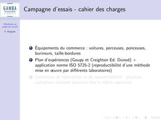 Vibrations au 
poste de travail 
F. Krajcarz 
Pourquoi un tel travail ? 
1 Demande emergente de diagnostics de niveau vibratoire au poste 
de travail (clients industriels) 
2 Des mesures OK, mais quid des incertitudes ? 
3 Des seuils  