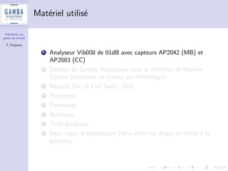 Vibrations au 
poste de travail 
F. Krajcarz 
Pourquoi un tel travail ? 
1 Demande emergente de diagnostics de niveau vibratoire au poste 
de travail (clients industriels) 
2 Des mesures OK, mais quid des incertitudes ? 
3 Des seuils  