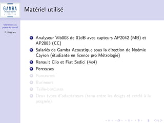 Vibrations au 
poste de travail 
F. Krajcarz 
Quelle variabilite (repetabilite, reproductibilite) ? 
1 La demande industrielle : aller a l'essentiel et si possible pas cher 
2 Cahier des charges du travail a realiser : 
dans des conditions de terrain (outils et modes operatoires 
pseudo-identiques) 
sur des durees de quelques minutes, repetees plusieurs fois 
3 Estimer les incertitudes 
 