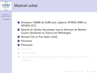 Vibrations au 
poste de travail 
F. Krajcarz 
Campagne d'essais - cahier des charges 
1 Equipements du commerce : voitures, perceuses, ponceuses, 
burineurs, taille-bordures 
2 Plan d'experiences (Goupy et Creighton Ed. Dunod) + 
application norme ISO 5725-2 (reproductibilite d'une methode 
mise en uvre par dierents laboratoires) 
3 Conditions de repetabilite et de reproductibilite : plusieurs 
operateurs realisent plusieurs fois la m^eme operation. 
 
