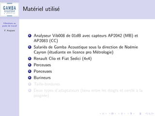 Vibrations au 
poste de travail 
F. Krajcarz 
Campagne d'essais - cahier des charges 
1 Equipements du commerce : voitures, perceuses, ponceuses, 
burineurs, taille-bordures 
2 Plan d'experiences (Goupy et Creighton Ed. Dunod) + 
application norme ISO 5725-2 (reproductibilite d'une methode 
mise en uvre par dierents laboratoires) 
3 Conditions de repetabilite et de reproductibilite : plusieurs 
operateurs realisent plusieurs fois la m^eme operation. 
 