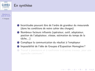 Vibrations au 
poste de travail 
F. Krajcarz 
Materiel utilise 
1 Analyseur Vib008 de 01dB avec capteurs AP2042 (MB) et 
AP2083 (CC) 
2 Salaries de Gamba Acoustique sous la direction de Noemie 
Cayron (etudiante en licence pro Metrologie) 
3 Renault Clio et Fiat Sedici (4x4) 
4 Perceuses 
5 Ponceuses 
6 Burineurs 
7 Taille-bordures 
8 Deux types d'adaptateurs (tenu entre les doigts et cercle a la 
poignee) 
 