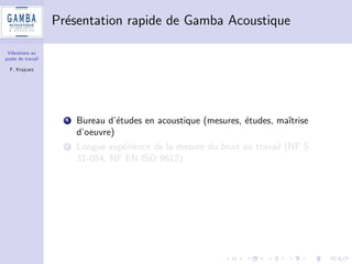 Vibrations au 
poste de travail 
F. Krajcarz 
De quoi allons-nous parler ? 
1 Reponse a une question que nous nous sommes posee : des 
mesures, OK, mais quid des incertitudes ? 
2 Plan d'experiences 
3 Calcul d'incertitudes selon norme ISO 5725 
4 Des resultats surprenants ? Pas tant que ca  