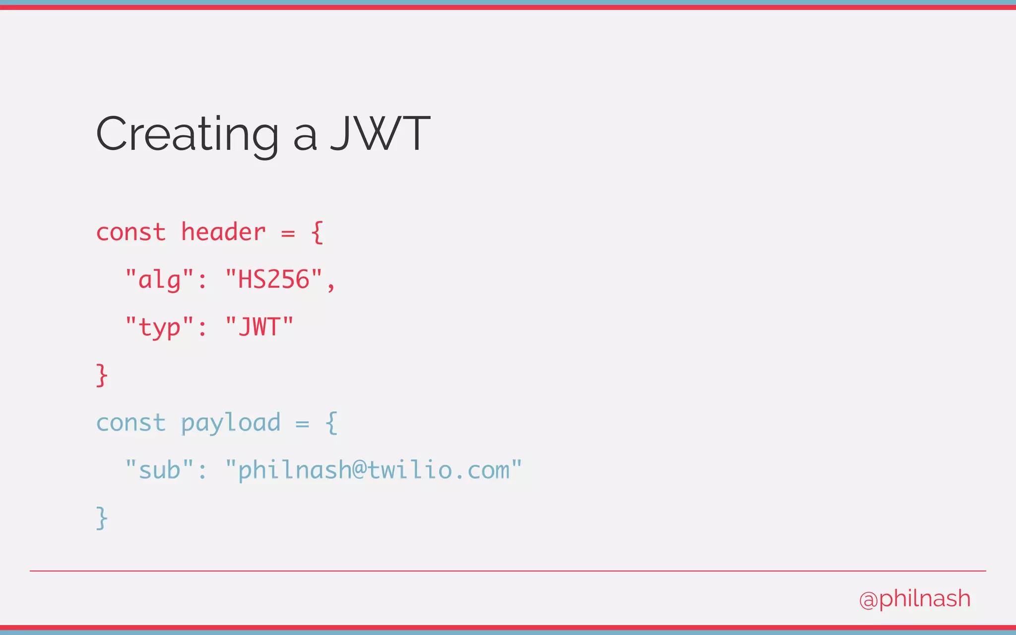 Creating a JWT
const header = {
"alg": "HS256",
"typ": "JWT"
}
const payload = {
"sub": "philnash@twilio.com"
}
@philnash
 