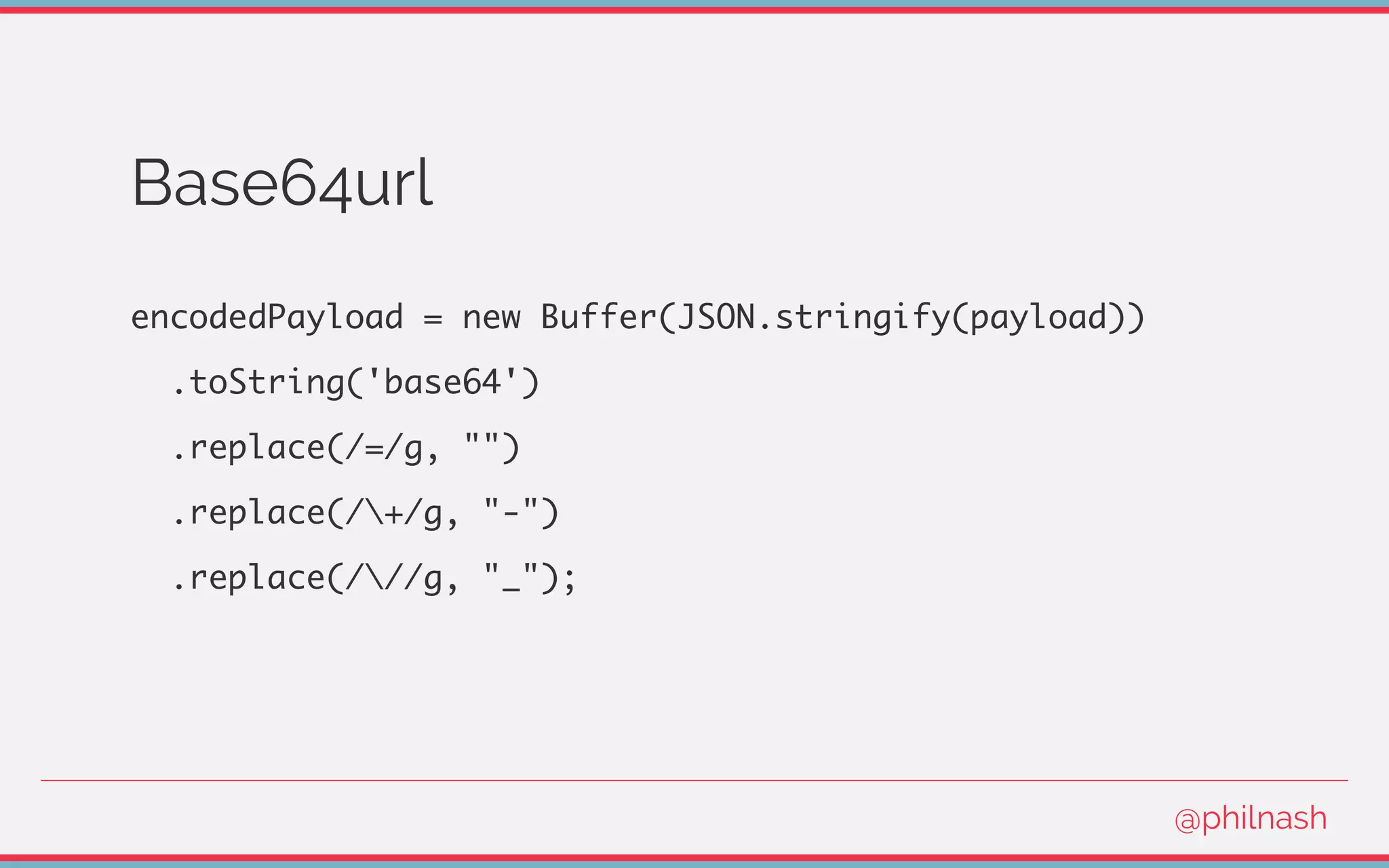 Base64url
encodedPayload = new Buffer(JSON.stringify(payload))
.toString('base64')
.replace(/=/g, "")
.replace(/+/g, "-")
.replace(///g, "_");
@philnash
 