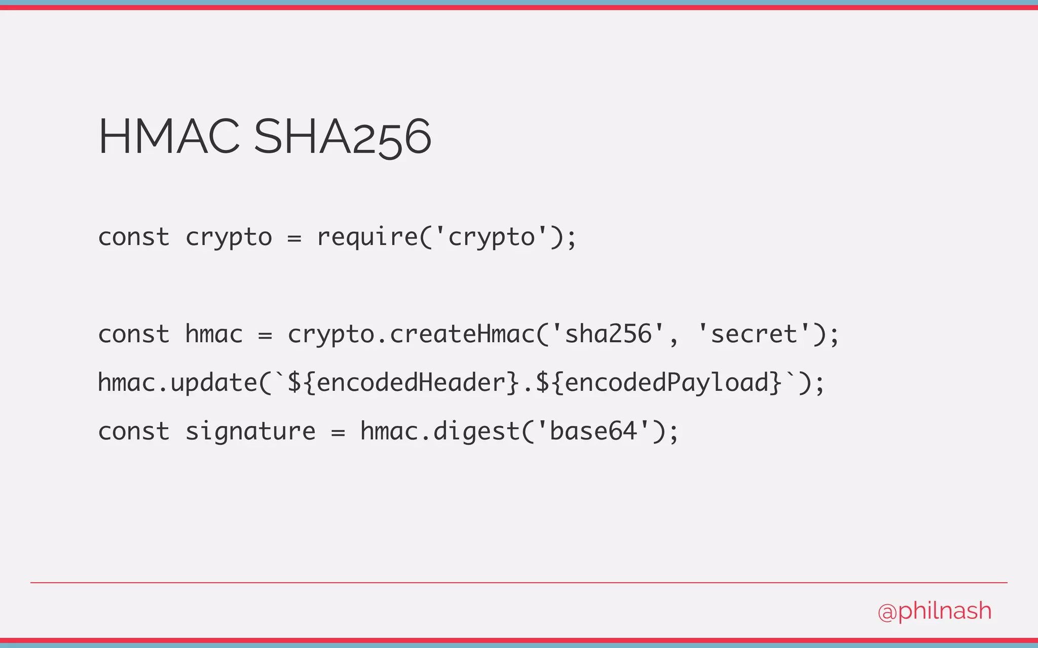 HMAC SHA256
const crypto = require('crypto');
const hmac = crypto.createHmac('sha256', 'secret');
hmac.update(`${encodedHeader}.${encodedPayload}`);
const signature = hmac.digest('base64');
@philnash
 