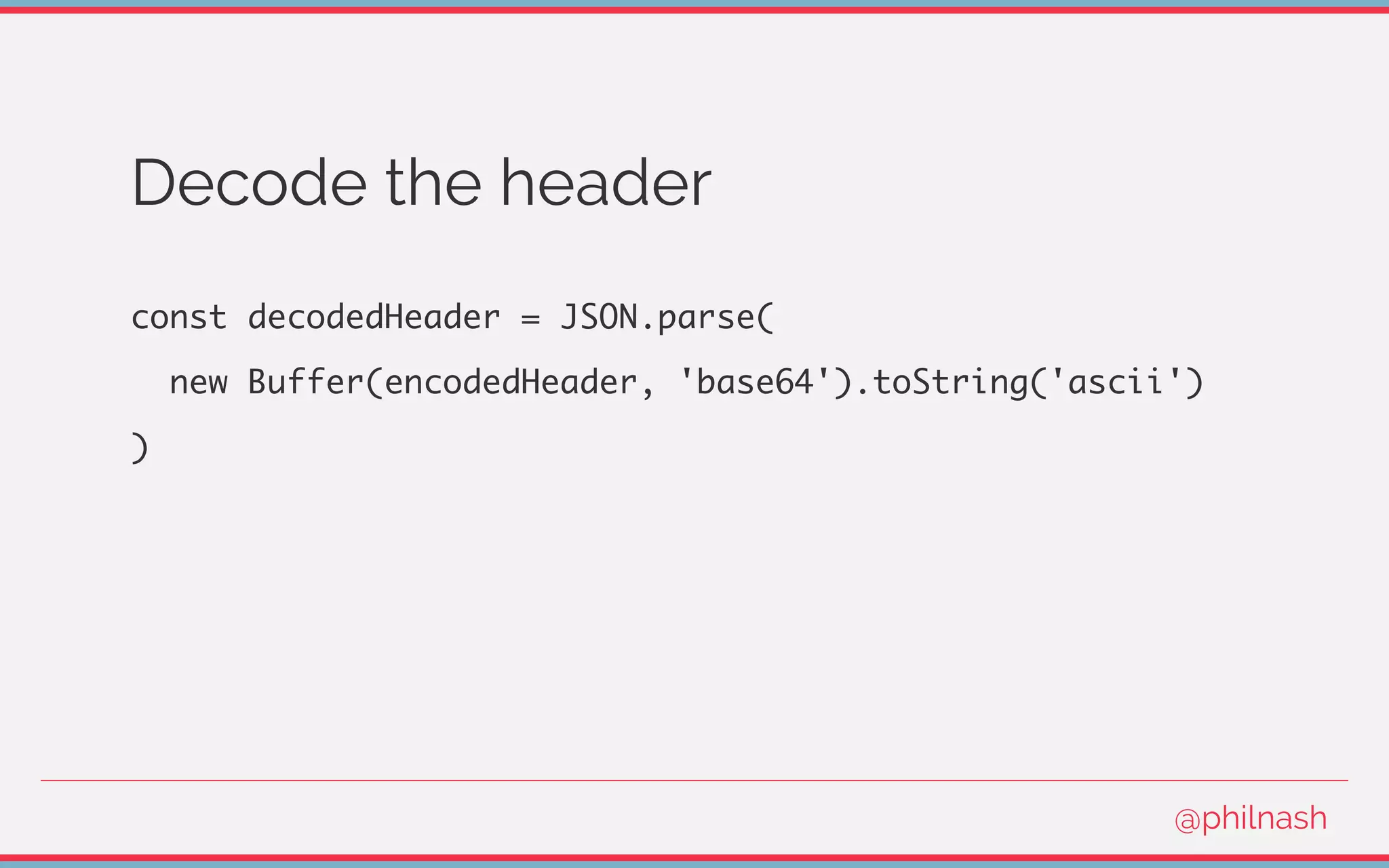 Decode the header
const decodedHeader = JSON.parse(
new Buffer(encodedHeader, 'base64').toString('ascii')
)
@philnash
 