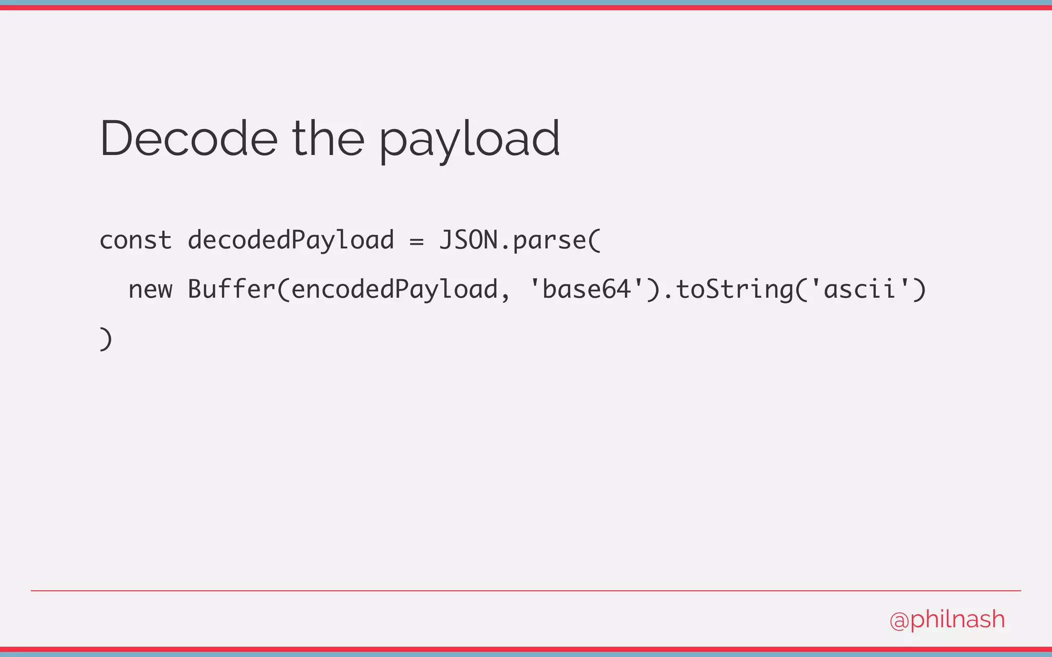 Decode the payload
const decodedPayload = JSON.parse(
new Buffer(encodedPayload, 'base64').toString('ascii')
)
@philnash
 