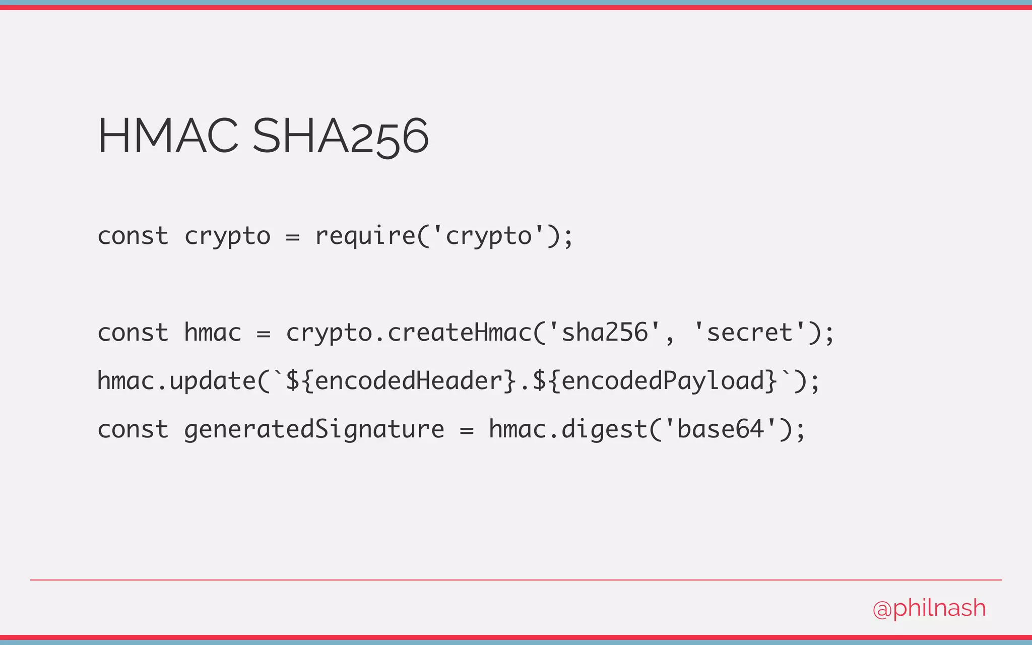 HMAC SHA256
const crypto = require('crypto');
const hmac = crypto.createHmac('sha256', 'secret');
hmac.update(`${encodedHeader}.${encodedPayload}`);
const generatedSignature = hmac.digest('base64');
@philnash
 