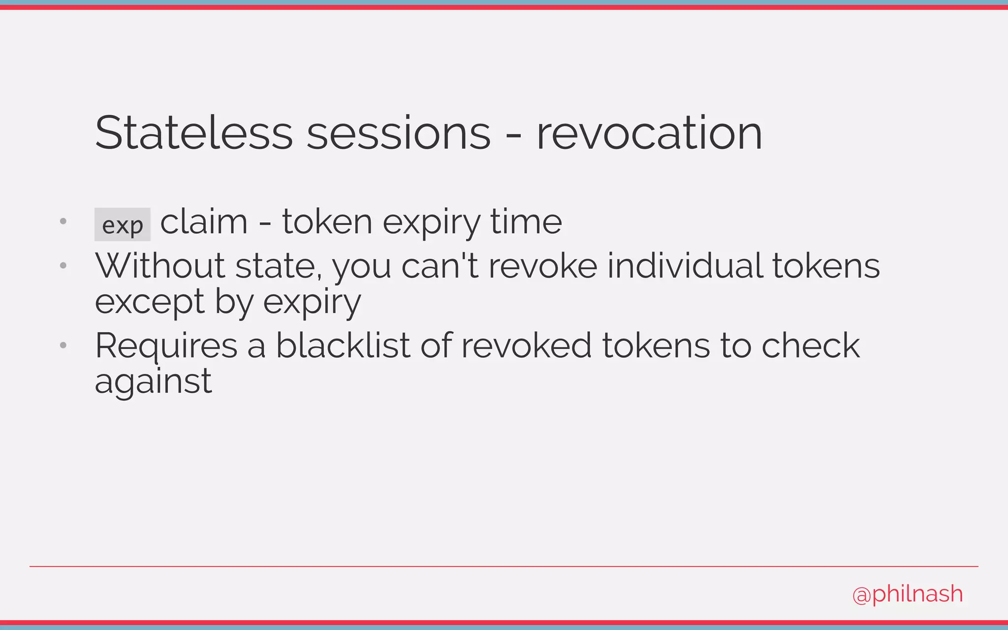 Stateless sessions - revocation
•   exp claim - token expiry time
•   Without state, you can't revoke individual tokens
except by expiry
•   Requires a blacklist of revoked tokens to check
against
@philnash
 