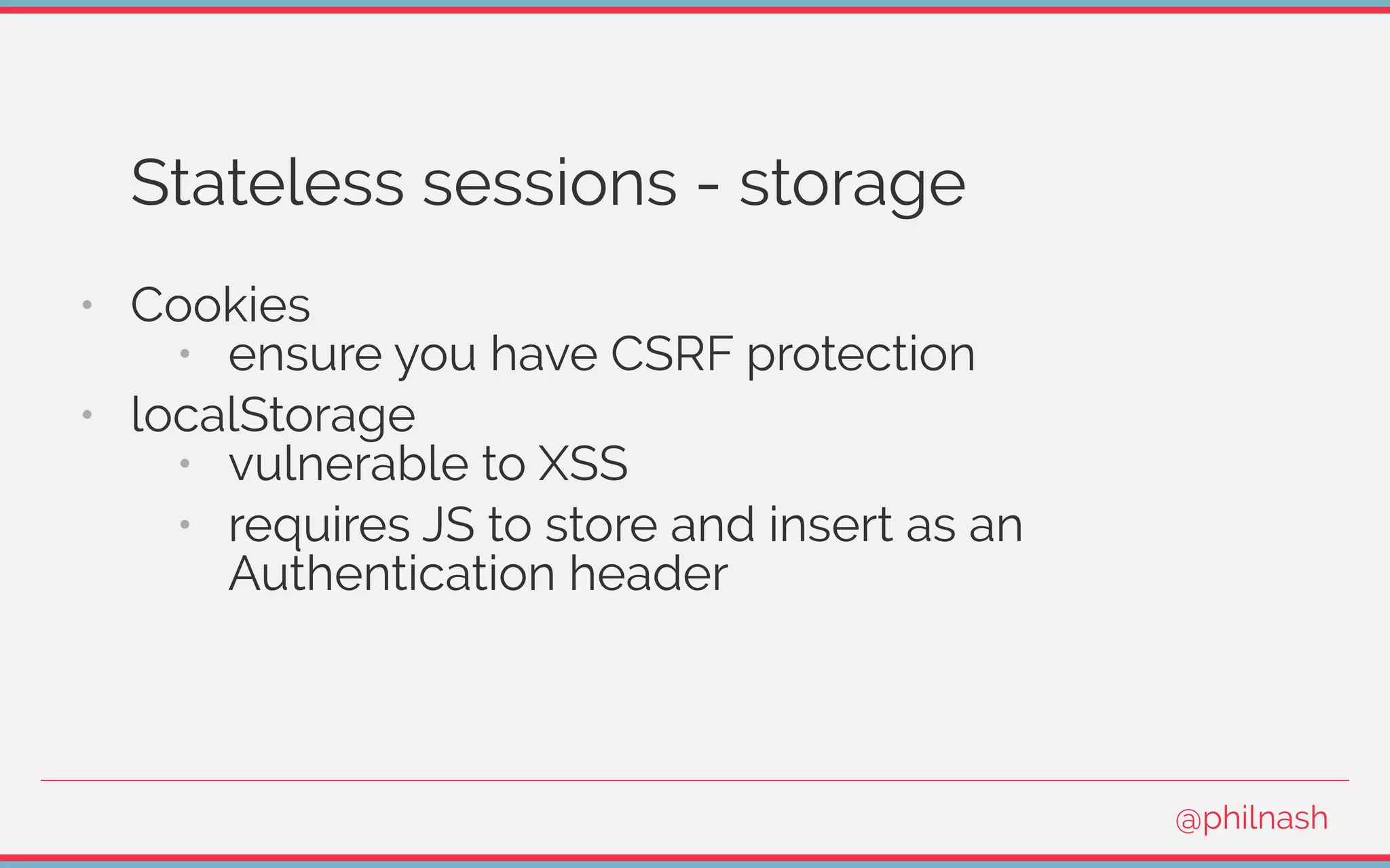 Stateless sessions - storage
•   Cookies
•   ensure you have CSRF protection
•   localStorage
•   vulnerable to XSS
•   requires JS to store and insert as an
Authentication header
@philnash
 