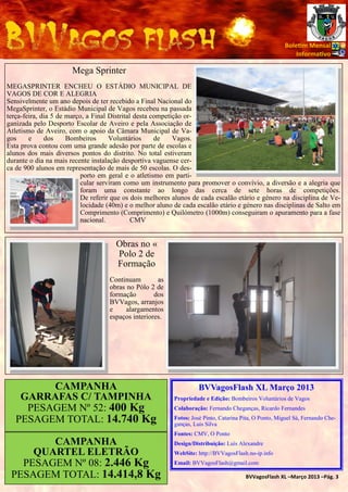 Bole m Mensal
                                                                                                            Informa vo

                       Mega Sprinter
MEGASPRINTER ENCHEU O ESTÁDIO MUNICIPAL DE
VAGOS DE COR E ALEGRIA
Sensivelmente um ano depois de ter recebido a Final Nacional do
MegaSprinter, o Estádio Municipal de Vagos recebeu na passada
terça-feira, dia 5 de março, a Final Distrital desta competição or-
ganizada pelo Desporto Escolar de Aveiro e pela Associação de
Atletismo de Aveiro, com o apoio da Câmara Municipal de Va-
gos     e     dos     Bombeiros      Voluntários      de    Vagos.
Esta prova contou com uma grande adesão por parte de escolas e
alunos dos mais diversos pontos do distrito. No total estiveram
durante o dia na mais recente instalação desportiva vaguense cer-
ca de 900 alunos em representação de mais de 50 escolas. O des-
                           porto em geral e o atletismo em parti-
                           cular serviram como um instrumento para promover o convívio, a diversão e a alegria que
                           foram uma constante ao longo das cerca de sete horas de competições.
                           De referir que os dois melhores alunos de cada escalão etário e género na disciplina de Ve-
                           locidade (40m) e o melhor aluno de cada escalão etário e género nas disciplinas de Salto em
                           Comprimento (Comprimento) e Quilómetro (1000m) conseguiram o apuramento para a fase
                           nacional.          CMV


                                      Obras no «
                                      Polo 2 de
                                      Formação
                                    Continuam        as
                                    obras no Pólo 2 de
                                    formação        dos
                                    BVVagos, arranjos
                                    e     alargamentos
                                    espaços interiores.




         CAMPANHA                                                    BVVagosFlash XL Março 2013
    GARRAFAS C/ TAMPINHA                                   Propriedade e Edição: Bombeiros Voluntários de Vagos
     PESAGEM Nº 52: 400 Kg                                 Colaboração: Fernando Cheganças, Ricardo Fernandes

   PESAGEM TOTAL: 14.740 Kg                                Fotos: José Pinto, Catarina Pita, O Ponto, Miguel Sá, Fernando Che-
                                                           ganças, Luis Silva
                                                           Fontes: CMV, O Ponto
        CAMPANHA                                           Design/Distribuição: Luís Alexandre
     QUARTEL ELETRÃO                                       WebSite: http://BVVagosFlash.no-ip.info
   PESAGEM Nº 08: 2.446 Kg                                 Email: BVVagosFlash@gmail.com

 PESAGEM TOTAL: 14.414,8 Kg                                                             BVVagosFlash XL –Março 2013 –Pág. 3
 