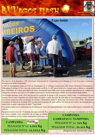 Bole m Mensal
Informa vo

Expo-Saúde

Nos dias 8 a 10 de Setembro a AIT (Associação Internacional de Temperança) esteve presente na Costa Nova para a realização
de rastreios de Saúde à População.
A AIT foi formalmente criada em 1947 em Washington, D. C. (Estados Unidos) pelos Drs. Waíne Mcfarland (Fisiologista) e
Folkenberg (Psicólogo). Com a sua sede internacional nos EUA, é a AIT quem desenvolve e desde então, e oferece à comunidade, o P5D (Plano de 5 Dias) para deixar de fumar, reconhecido pela OMS como um dos métodos mais eficazes no combate ao
Tabagismo. Estima-se que cerca de 30 milhões de pessoas no mundo já deixaram o hábito de fumar através deste método.
Em Portugal operamos desde 1979, ano em que foi constituída de direito a AIT portuguesa. Desde então, e à semelhança do que
acontece com as suas congéneres em outras regiões do globo, a partir dos anos 90, para além da luta antitabágica temos vindo a
desenvolver numerosas ações no domínio da nutrição e alimentação saudável. Bem como, em sintonia com o PNS– Orientações
Estratégicas do Ministério da Saúde 2003, promovendo programas de saúde pública nas áreas da prevenção e da educação para a
saúde, entre os quais, exposições de saúde “Expo-Saúde”.
Este evento contou com a colaboração dos Bombeiros de Vagos que disponibilizaram a sua tenda insuflável para a realização dos
rastreios.
Passaram no local cerca de 110 pessoas, das quais cerca de 70 se mostraram interessadas em participar em seminários de Nutrição, Stress e família. Estes seminários vão ter lugar nas instalações dos Bombeiros Aveiro-Velhos, começando a 29/9 com o de
Nutrição.

CAMPANHA
PESAGEM Nº xx: x.xxx Kg
PESAGEM TOTAL: xx.xxx,x Kg

CAMPANHA
GARRAFAS C/ TAMPINHA
PESAGEM Nº xx: xxx Kg
PESAGEM TOTAL: xx.xxx Kg

BVVagosFlash XLVI –Setembro 2013 –Pág. 2

 