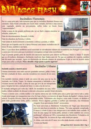 Bole m Mensal
Informa vo

Incêndios Florestais
Por cá, como pelo país, tudo tentaram para que os incêndios florestais fossem uma
constante. Estes foram colocados nos locais mais variados, de bom e mau acesso,
com vegetação rasteira ou povoamento, enfim todos os locais foram
"experimentados".
Achar a causa de tão grande problema não vai ser fácil e depois encontrar as
soluções, ainda pior.
Falar do desordenamento florestal, é válido;
Falar do abandono da floresta, é válido;
Falar ainda do desinvestimento a montante e reforço a jozante, é válido;
Dizer que em Espanha este foi a época florestal com menos incêndios dos últimos 10 anos, também é um facto.
Mas e o que dizer deste problema social associado ao elevadíssimo número de incendiários em Portugal? Como achar
a causa para tais actos para que à posteriori consigamos corrigir estas ocorrências?
Aqui se prende grande parte do desafio dos decisores nacionais pois intervir na floresta é básico e linear. É assunto
que os silvicultores dominam e facilmente resolvem, haja fundos para tal. No que ao combate diz respeito, também
não há muito que inventar. Agora na diminuição do absurdo número de ocorrências é que se terá de investir muito
tempo para achar a solução. Fica o desafio e haja quem o queira agarrar!

Incêndio Urbano
Incêndio assusta e destrói anexo
Chamas destruíram zona onde estavam guardados animais, palha e lenha.
Devido a inalação de fumo, uma das moradoras teve mesmo de ser assistida
Um incêndio destruiu ontem à tarde um anexo de uma casa na rua da
Amizade, em Calvão, Vagos. As chamas ameaçaram a habitação e provocaram mesmo um ferido, a dona da casa que teve de ser transportada
para o hospital devido a inalação de fumo e a uma crise de nervos.
O incêndio deflagrou por volta das 14h30. Os moradores da casa, reformados, tinham acabado de almoçar e estavam a descansar quando foram alertados.
"Estava a dormir com a minha mulher e de repente entrou-me um vizinho pela casa a gritar que estava tudo a arder.
Ainda tentei pegar em mangueiras mas a luz foi logo a baixo e os motores de água ficaram desligados", relatou, inconsolável, Ezequias Oliveira, dono da propriedade ardida. "Felizmente não chegou à zona onde vivemos, só destruiu a
parte onde guardávamos lenha, palha e animais. Houve algumas galinhas e coelhos que morreram, mas felizmente
ninguém ficou gravemente ferido", acrescentou.
No local estiveram os Bombeiros Voluntários de Vagos que demoraram
cerca de uma hora a controlar as chamas. "Foi uma operação complicada.
O anexo é colado à casa e isso obrigou-nos a um trabalho mais cuidado. O
facto de este espaço ter muita palha, animais e lenha também nos causou
problemas", afirmou ao CM o comandante dos Bombeiros Voluntários de
Vagos, Miguel Sá. As causas do fogo estão ainda por apurar.
A vítima, com cerca de 65 anos, teve alta ainda durante a tarde de ontem.
Correio da Manhã
BVVagosFlash XLVI –Setembro 2013 –Pág. 3

 
