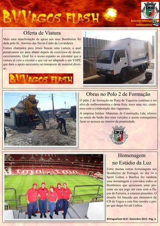 Bole m Mensal
Informa vo

Oferta de Viatura
Mais uma manifestação de apoio aos seus Bombeiros foi
dada pelo Sr. António das Neves Catão da Lavandeira.
Fomos chamados para irmos buscar uma viatura, a qual
pensávamos ser para abater depois de exercícios de desencarceramento. Qual foi o nosso espanto ao constatar que a
viatura já veio a circular e que vai ser adaptada a um VOPE
que dará o apoio necessário no transporte de material diverso.

Obras no Polo 2 de Formação
O pólo 2 de formação na Praia da Vagueira continua a ser
alvo de melhoramentos e desta feita, mais uma vez, contámos com a colaboração dos vaguenses.
A empresa Juliões -Materiais de Construção, Lda, oferece
os restos do betão dos seus veículos e assim conseguimos
fazer os acessos ao interior da propriedade.

Homenagem
no Estádio da Luz
Entre muitas outras homenagens aos
Bombeiros de Portugal, no dia 14 o
Sport Lisboa e Benfica fez também
uma homenagem e convidou todos os
Bombeiros que quisessem estar presente no seu jogo em casa com o Paços de Ferreira, a estarem presentes. O
desafio foi lançado aos elementos do
CB de Vagos e esta foto mostra o grupo que daqui foi até Lisboa.

BVVagosFlash XLVI –Setembro 2013 –Pág. 4

 