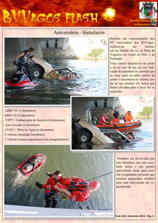 Bole m Mensal
Informa vo

Aniversário –Simulacro
Inserido nas comemorações dos
85º Aniversário dos BVVagos,
realizou-se
um
simulacro no Sábado dia 14, na Praia da
Vagueira em frente ao Pólo 2 de
formação.
Uma viatura despista-se na ponte
e cai ao leito da ria, que por indicação de populares se constata que
se situa junto ao pilar central da
ponte e encontram-se vítimas ainda no seu interior. Os meios que
foram ativados para o local for os
seguintes:

- ABSC 03 (3 elementos)
-ABSC 02 (2 elementos)
- VTPT + Embarcação de Socorro (4 elementos)
- Auto-Escada (2 elementos)
- VCOT + Mota de Água (4 elementos)
- 2 vítimas simuladas bombeiros
- 2 vítimas bonecos para busca com mergulhadores

Parabéns aos envolvidos por
este simulacro, por este excelente treino e por termos
aproveitado ainda para mostrar à população presente que
estamos preparados também
para esta intervenção tão especializada.

BVVagosFlash XLVI –Setembro 2013 –Pág. 5

 