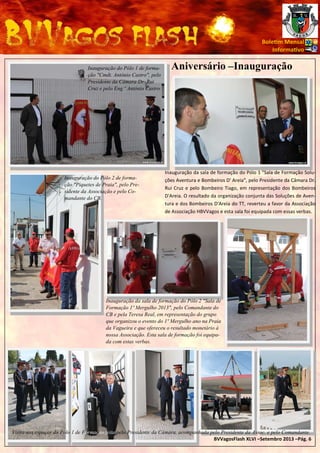 Bole m Mensal
Informa vo
Inauguração do Pólo 1 de formação "Cmdt. António Castro", pelo
Presidente da Câmara Dr. Rui
Cruz e pelo Eng.º António Castro.

Inauguração do Pólo 2 de formação "Piquetes de Praia", pelo Presidente da Associação e pelo Comandante do CB.

Aniversário –Inauguração

Inauguração da sala de formação do Pólo 1 "Sala de Formação Soluções Aventura e Bombeiros D' Areia", pelo Presidente da Câmara Dr.
Rui Cruz e pelo Bombeiro Tiago, em representação dos Bombeiros
D'Areia. O resultado da organização conjunta das Soluções de Aventura e dos Bombeiros D'Areia do TT, reverteu a favor da Associação
de Associação HBVVagos e esta sala foi equipada com essas verbas.

Inauguração da sala de formação do Pólo 2 "Sala de
Formação 1º Mergulho 2013", pelo Comandante do
CB e pela Teresa Real, em representação do grupo
que organizou o evento do 1º Mergulho ano na Praia
da Vagueira e que ofereceu o resultado monetário à
nossa Associação. Esta sala de formação foi equipada com estas verbas.

Visita aos espaços do Pólo 1 de Formação feita pelo Presidente da Câmara, acompanhada pelo Presidente da Assoc. e pelo Comandante.
BVVagosFlash XLVI –Setembro 2013 –Pág. 6

 