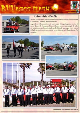 Bole m Mensal
Informa vo

Aniversário –Desfile
No dia 15 realizámos um desfile apeado e motorizado que envolveu todo
o Quadro de Comando, Ativo e de Honra.
A grande novidade que importa aqui realçar foi a participação maciça do
nosso Quadro de Honra que foi convidado a assumir a condução de todos
os veículos do desfile motorizado e não há nada que pague ver a sua satisfação ao sentirem-se novamente envolvidos nas atividades da sua Associação.

BVVagosFlash XLVI –Setembro 2013 –Pág. 7

 