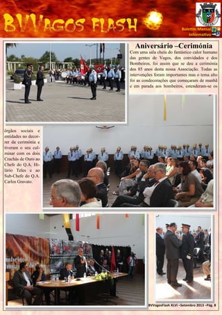 Bole m Mensal
Informa vo

Aniversário –Cerimónia
Com uma sala cheia do fantástico calor humano
das gentes de Vagos, dos convidados e dos
Bombeiros, foi assim que se deu a cerimónia
dos 85 anos desta nossa Associação. Todas as
intervenções foram importantes mas o tema alto
foi as condecorações que começaram de manhã
e em parada aos bombeiros, estenderam-se os

órgãos sociais e
entidades no decorrer da cerimónia e
tiveram o seu culminar com os dois
Crachás de Ouro ao
Chefe do Q.A. Hilário Teles e ao
Sub-Chefe do Q.A.
Carlos Gravato.

BVVagosFlash XLVI –Setembro 2013 –Pág. 8

 