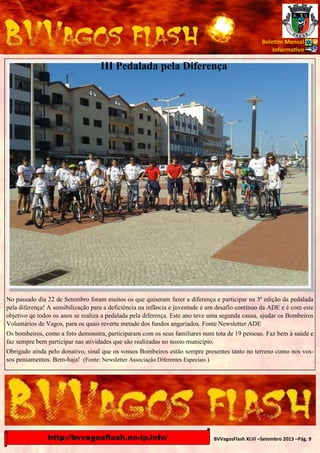 Bole m Mensal
Informa vo

III Pedalada pela Diferença

No passado dia 22 de Setembro foram muitos os que quiseram fazer a diferença e participar na 3ª edição da pedalada
pela diferença! A sensibilização para a deficiência na infância e juventude é um desafio contínuo da ADE e é com este
objetivo qe todos os anos se realiza a pedalada pela diferença. Este ano teve uma segunda causa, ajudar os Bombeiros
Voluntários de Vagos, para os quais reverte metade dos fundos angariados. Fonte Newsletter ADE
Os bombeiros, como a foto demonstra, participaram com os seus familiares num tota de 19 pessoas. Faz bem à saúde e
faz sempre bem participar nas atividades que são realizadas no nosso município.
Obrigado ainda pelo donativo, sinal que os vossos Bombeiros estão sempre presentes tanto no terreno como nos vossos pensamentos. Bem-haja! (Fonte: Newsletter Associação Diferentes Especiais )

http://bvvagosflash.no-ip.info/

BVVagosFlash XLVI –Setembro 2013 –Pág. 9

 