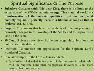 Spiritual Significance & The Purpose
• Çukadeva Gosvämé said: "My dear King, there is no limit to the
expansion of the SPOG's material energy. This material world is a
transformation of the material qualities..., yet no one could
possibly explain it perfectly, even in a lifetime as long as that of
Brahmä" (SB 5.16.4).
• Purpose: To show us that how the residents of different planets are
primarily engaged in the worship of the SPOG and to inspire us to
take up the same.
• SB Canto 5 gives an overview of different geographical locations but
not the accurate details.
• Intention: To increase our appreciation for the Supreme Lord’s
wonderful Creation.
• In relationship with the Lord – Transcendental
– By thinking of detailed information of the universe in relationship
with the Supreme Lord such geographical knowledge is no more
material but transcendental.
 