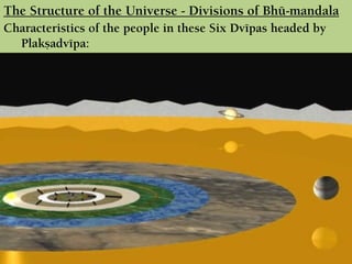 Characteristics of the people in these Six Dvépas headed by
Plakñadvépa:
 There are seven varñas in the first five dvépas and two varñas in the
last dvépa. They are named according to the names of their sons (7
& 2 respectively).
 In those seven tracts of land, there are seven mountains and seven
rivers, with beautifully decorated hermitages, enormous lakes with
flowers and birds.
 One can immediately be free from material contamination by
touching or bathing in those rivers.
 There are four castes of people live in those Dvépas.
The Structure of the Universe - Divisions of Bhü-maëòala
 