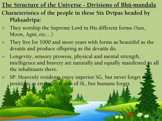 Characteristics of the people in these Six Dvépas headed by
Plakñadvépa:
 They worship the Supreme Lord in His different forms (Sun,
Moon, Agni, etc…)
 They live for 1000 and more years with forms as beautiful as the
devatäs and produce offspring as the devatäs do.
 Longevity, sensory prowess, physical and mental strength,
intelligence and bravery are naturally and equally manifested in all
the inhabitants there.
 SP: Heavenly residents enjoy superior SG, but never forget their
positions as eternal servants of SL, but humans forget.
The Structure of the Universe - Divisions of Bhü-maëòala
 