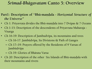 Çrémad-Bhägavatam Canto 5: Overview
Part1: Description of “Bhü-maëòala - Horizontal Structure of
the Universe”
• Ch 1: Priyavrata divides the Bhü-maëòala into 7 Dvipas & 7 Oceans
• Ch 1-15: Description of the descendents of Priyavrata Maharaja -
Visarga
• Ch 16-19: Description of Jambudvépa, its mountains and trees
– Ch 16-17: Jambüdvépa, Its Divisions & Path of Ganges
– Ch 17–19: Prayers offered by the Residents of 9 Varsas of
Jambüdvépa
– Ch 19: Glories of Bhärata Varsa
• Ch 20: Description of the other Six Islands of Bhü-maëòala with
their mountains and rivers
 